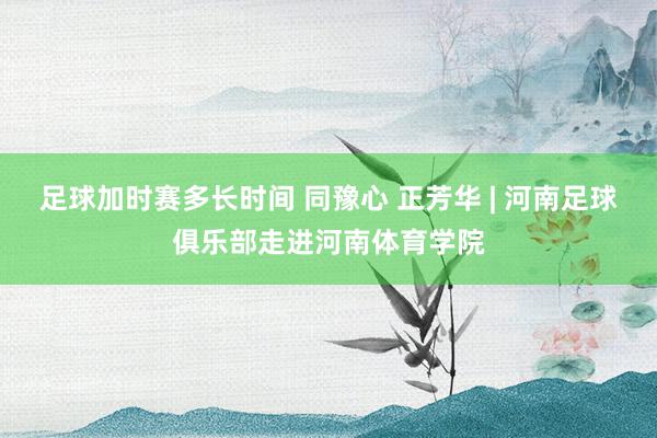 足球加时赛多长时间 同豫心 正芳华 | 河南足球俱乐部走进河南体育学院