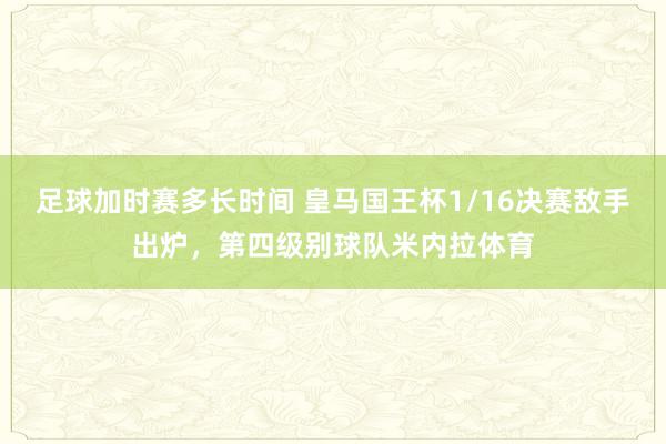 足球加时赛多长时间 皇马国王杯1/16决赛敌手出炉，第四级别球队米内拉体育