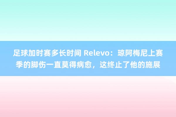 足球加时赛多长时间 Relevo：琼阿梅尼上赛季的脚伤一直莫得病愈，这终止了他的施展