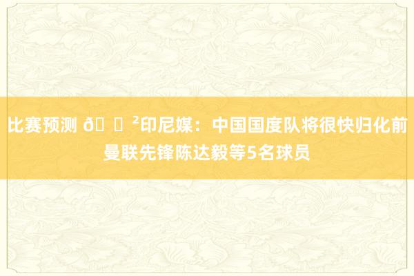 比赛预测 😲印尼媒：中国国度队将很快归化前曼联先锋陈达毅等5名球员