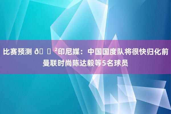 比赛预测 😲印尼媒：中国国度队将很快归化前曼联时尚陈达毅等5名球员