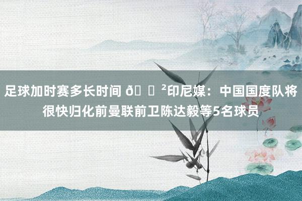 足球加时赛多长时间 😲印尼媒：中国国度队将很快归化前曼联前卫陈达毅等5名球员