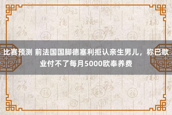 比赛预测 前法国国脚德塞利拒认亲生男儿，称已歇业付不了每月5000欧奉养费