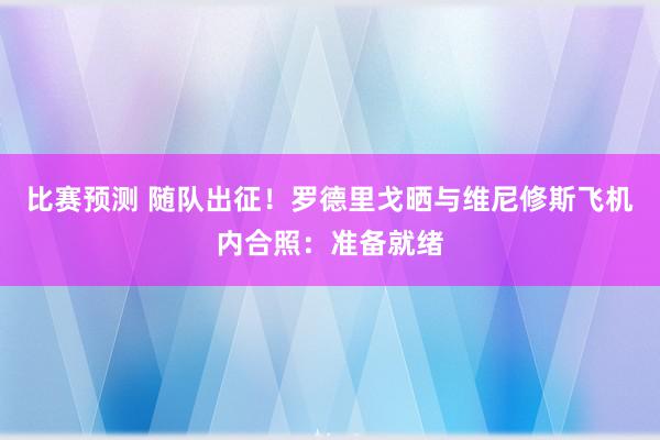 比赛预测 随队出征！罗德里戈晒与维尼修斯飞机内合照：准备就绪