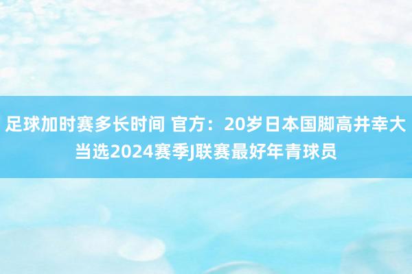 足球加时赛多长时间 官方：20岁日本国脚高井幸大当选2024赛季J联赛最好年青球员