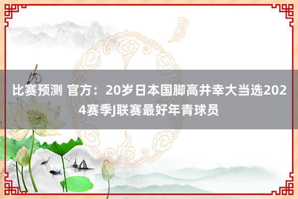 比赛预测 官方：20岁日本国脚高井幸大当选2024赛季J联赛最好年青球员