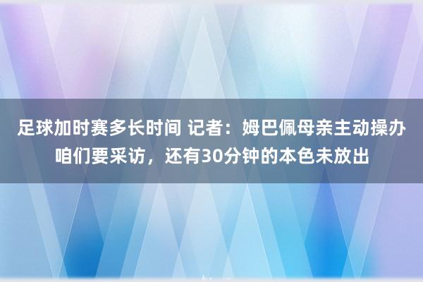 足球加时赛多长时间 记者：姆巴佩母亲主动操办咱们要采访，还有30分钟的本色未放出