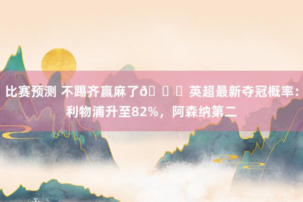 比赛预测 不踢齐赢麻了😅英超最新夺冠概率：利物浦升至82%，阿森纳第二