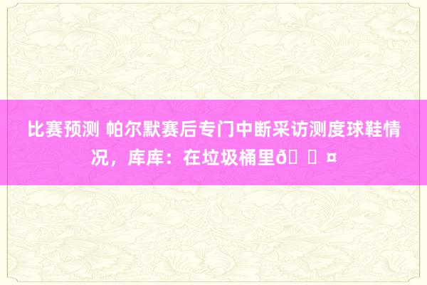 比赛预测 帕尔默赛后专门中断采访测度球鞋情况，库库：在垃圾桶里😤