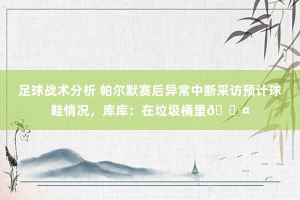 足球战术分析 帕尔默赛后异常中断采访预计球鞋情况，库库：在垃圾桶里😤