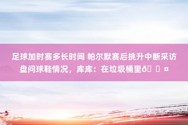 足球加时赛多长时间 帕尔默赛后挑升中断采访盘问球鞋情况，库库：在垃圾桶里😤