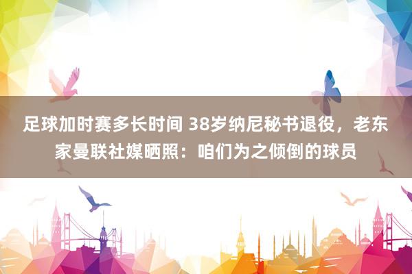 足球加时赛多长时间 38岁纳尼秘书退役，老东家曼联社媒晒照：咱们为之倾倒的球员