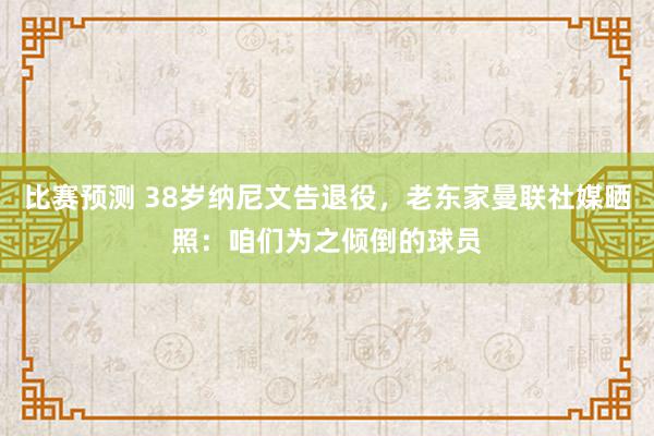 比赛预测 38岁纳尼文告退役，老东家曼联社媒晒照：咱们为之倾倒的球员