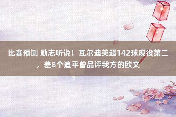 比赛预测 励志听说！瓦尔迪英超142球现役第二，差8个追平曾品评我方的欧文