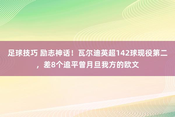 足球技巧 励志神话！瓦尔迪英超142球现役第二，差8个追平曾月旦我方的欧文