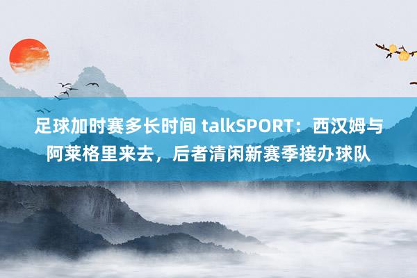 足球加时赛多长时间 talkSPORT：西汉姆与阿莱格里来去，后者清闲新赛季接办球队