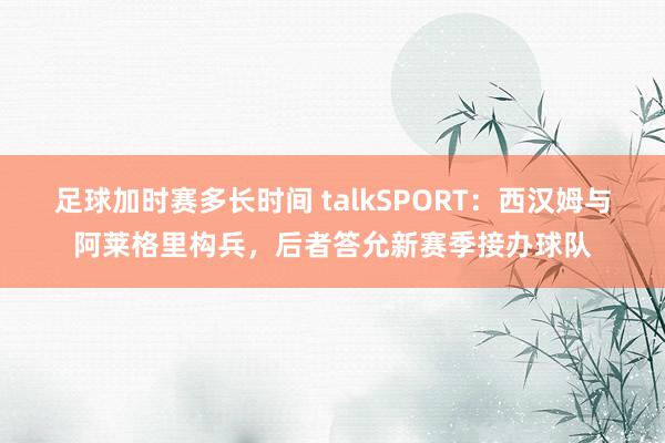 足球加时赛多长时间 talkSPORT：西汉姆与阿莱格里构兵，后者答允新赛季接办球队