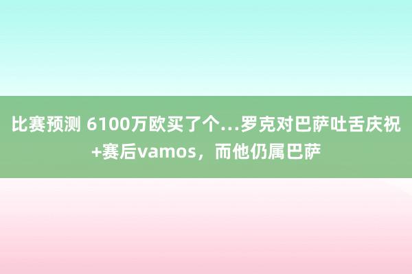 比赛预测 6100万欧买了个…罗克对巴萨吐舌庆祝+赛后vamos，而他仍属巴萨