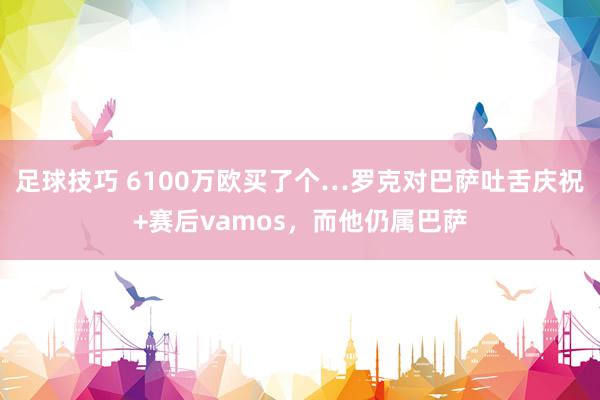 足球技巧 6100万欧买了个…罗克对巴萨吐舌庆祝+赛后vamos，而他仍属巴萨