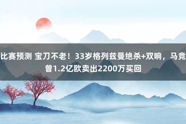 比赛预测 宝刀不老！33岁格列兹曼绝杀+双响，马竞曾1.2亿欧卖出2200万买回