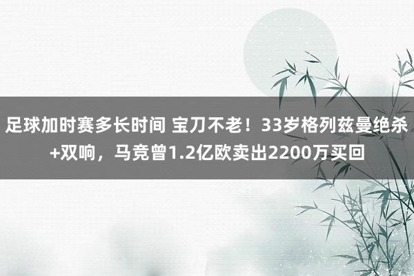 足球加时赛多长时间 宝刀不老！33岁格列兹曼绝杀+双响，马竞曾1.2亿欧卖出2200万买回