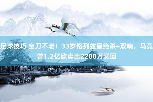 足球技巧 宝刀不老！33岁格列兹曼绝杀+双响，马竞曾1.2亿欧卖出2200万买回