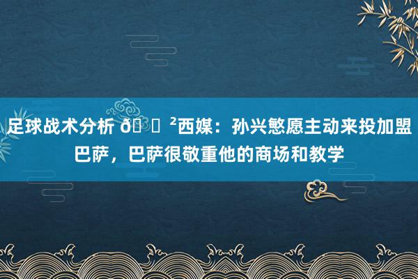 足球战术分析 😲西媒：孙兴慜愿主动来投加盟巴萨，巴萨很敬重他的商场和教学