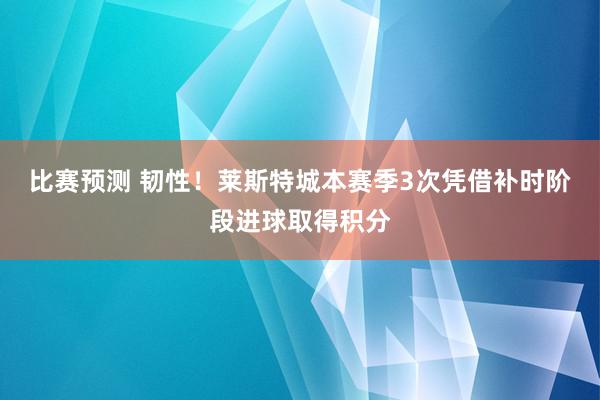 比赛预测 韧性！莱斯特城本赛季3次凭借补时阶段进球取得积分