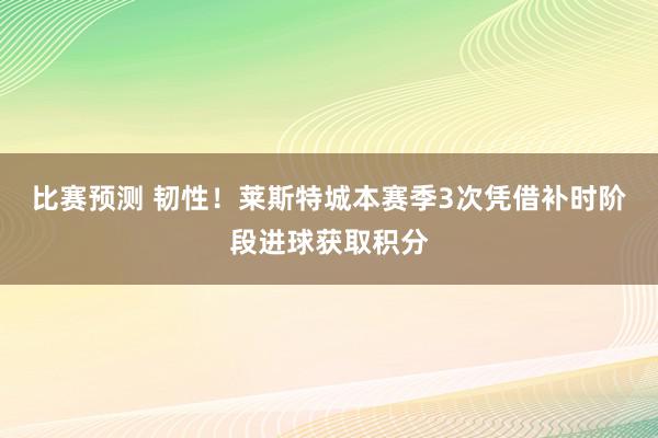 比赛预测 韧性！莱斯特城本赛季3次凭借补时阶段进球获取积分