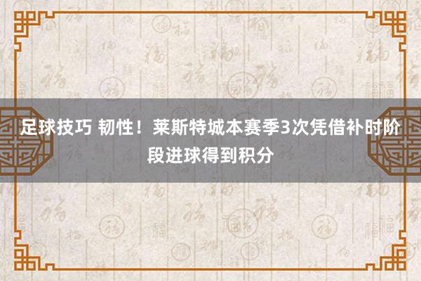 足球技巧 韧性！莱斯特城本赛季3次凭借补时阶段进球得到积分