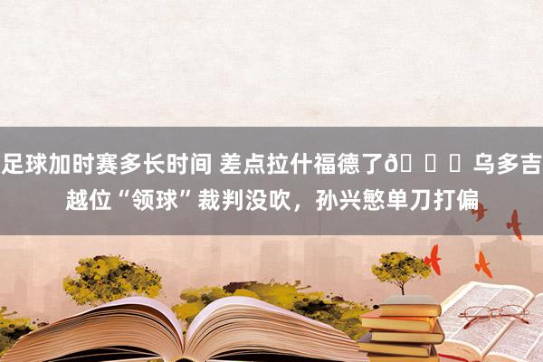 足球加时赛多长时间 差点拉什福德了😅乌多吉越位“领球”裁判没