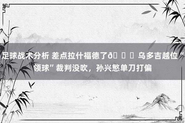 足球战术分析 差点拉什福德了😅乌多吉越位“领球”裁判没吹，孙