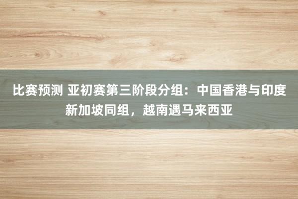 比赛预测 亚初赛第三阶段分组：中国香港与印度新加坡同组，越南遇马来西亚