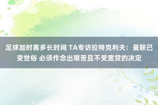 足球加时赛多长时间 TA专访拉特克利夫：曼联已变世俗 必须作