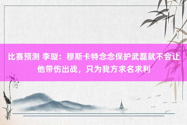 比赛预测 李璇：穆斯卡特念念保护武磊就不会让他带伤出战，只为