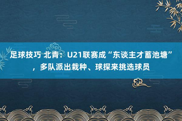 足球技巧 北青：U21联赛成“东谈主才蓄池塘”，多队派出栽种、球探来挑选球员