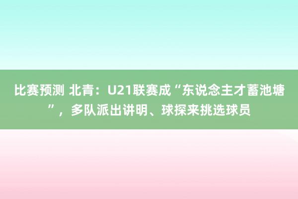 比赛预测 北青：U21联赛成“东说念主才蓄池塘”，多队派出讲