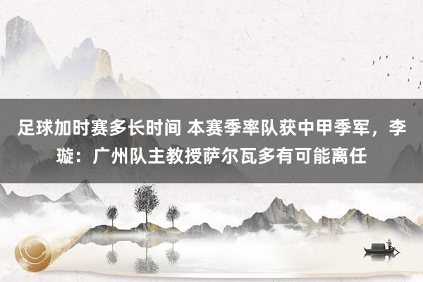 足球加时赛多长时间 本赛季率队获中甲季军，李璇：广州队主教授萨尔瓦多有可能离任