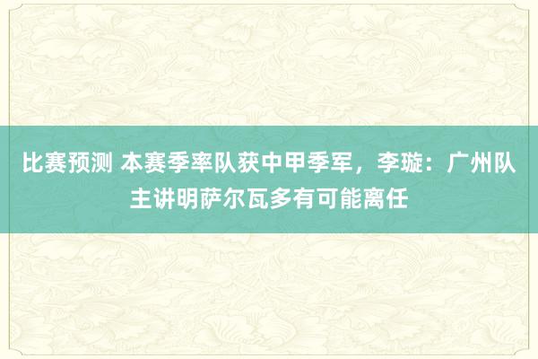 比赛预测 本赛季率队获中甲季军，李璇：广州队主讲明萨尔瓦多有可能离任