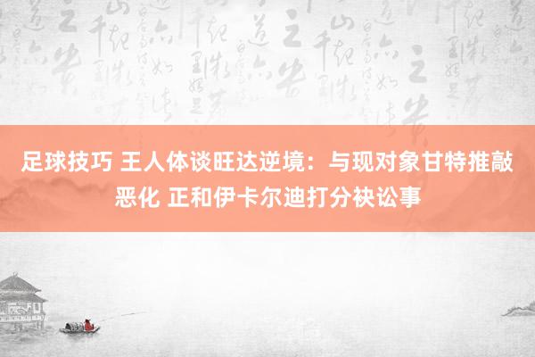 足球技巧 王人体谈旺达逆境：与现对象甘特推敲恶化 正和伊卡尔