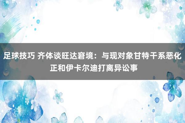 足球技巧 齐体谈旺达窘境：与现对象甘特干系恶化 正和伊卡尔迪