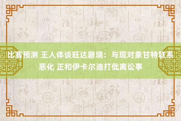 比赛预测 王人体谈旺达窘境：与现对象甘特联系恶化 正和伊卡尔迪打仳离讼事