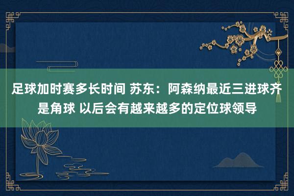 足球加时赛多长时间 苏东：阿森纳最近三进球齐是角球 以后会有越来越多的定位球领导