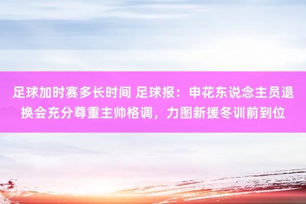 足球加时赛多长时间 足球报：申花东说念主员退换会充分尊重主帅