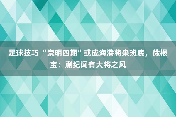 足球技巧 “崇明四期”或成海港将来班底，徐根宝：蒯纪闻有大将之风