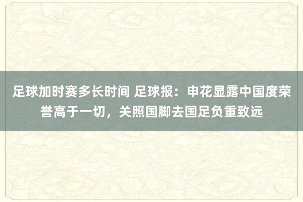 足球加时赛多长时间 足球报：申花显露中国度荣誉高于一切，关照国脚去国足负重致远