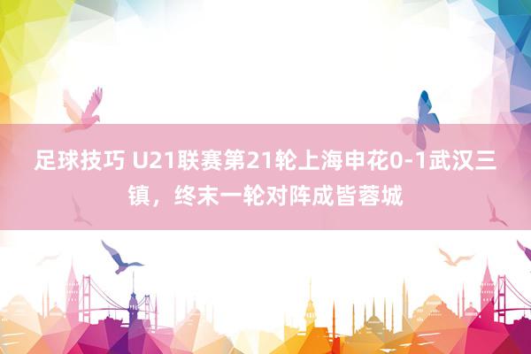 足球技巧 U21联赛第21轮上海申花0-1武汉三镇，终末一轮对阵成皆蓉城