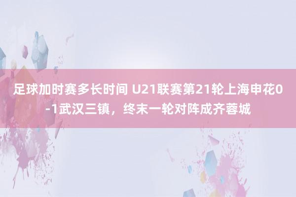 足球加时赛多长时间 U21联赛第21轮上海申花0-1武汉三镇，终末一轮对阵成齐蓉城