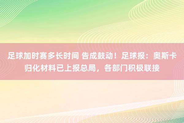 足球加时赛多长时间 告成鼓动！足球报：奥斯卡归化材料已上报总局，各部门积极联接