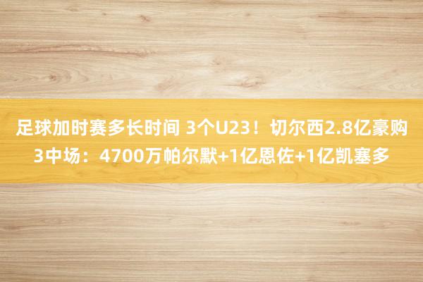 足球加时赛多长时间 3个U23！切尔西2.8亿豪购3中场：4